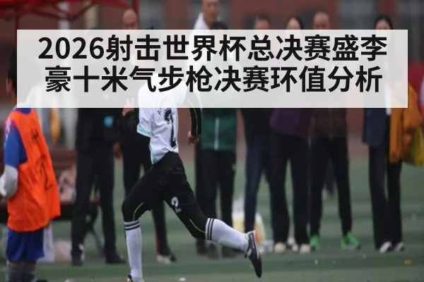 2026射击世界杯总决赛盛李豪十米气步枪决赛环值分析